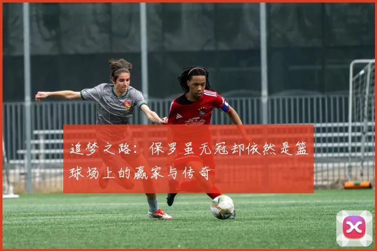 追梦之路：保罗虽无冠却依然是篮球场上的赢家与传奇