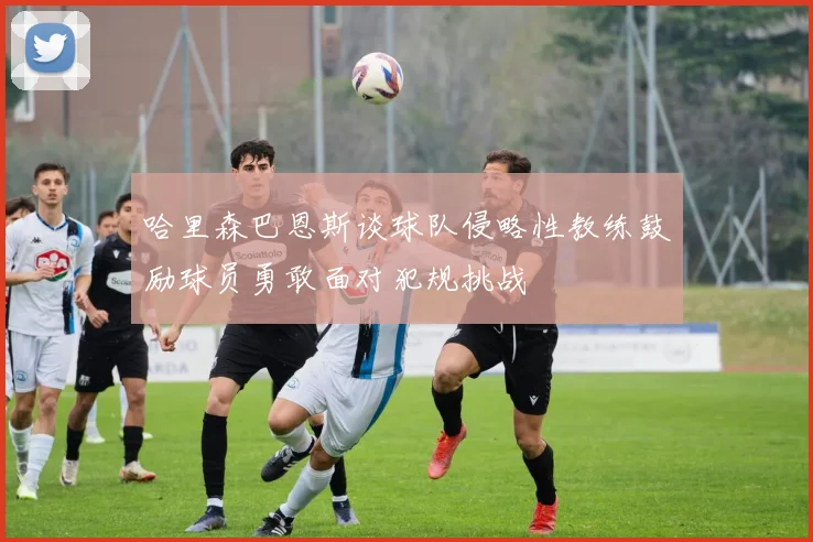 哈里森巴恩斯谈球队侵略性教练鼓励球员勇敢面对犯规挑战