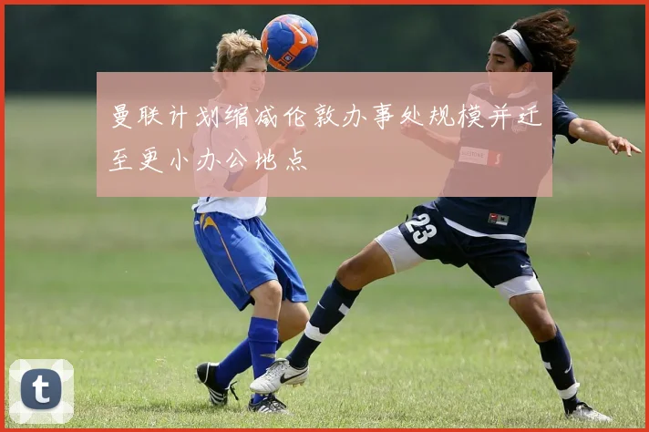 曼联计划缩减伦敦办事处规模并迁至更小办公地点