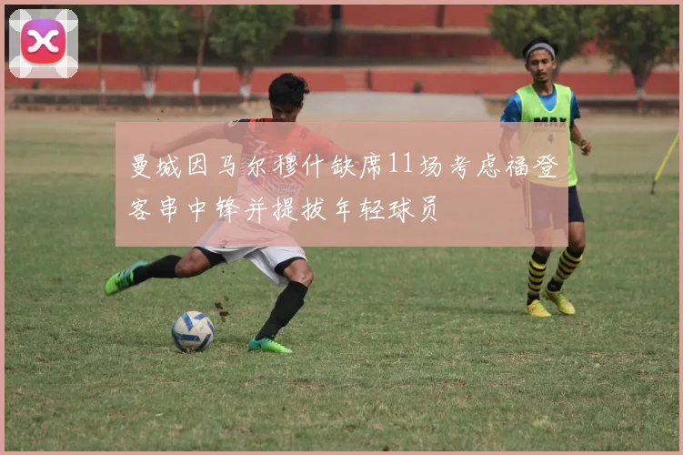 曼城因马尔穆什缺席11场考虑福登客串中锋并提拔年轻球员