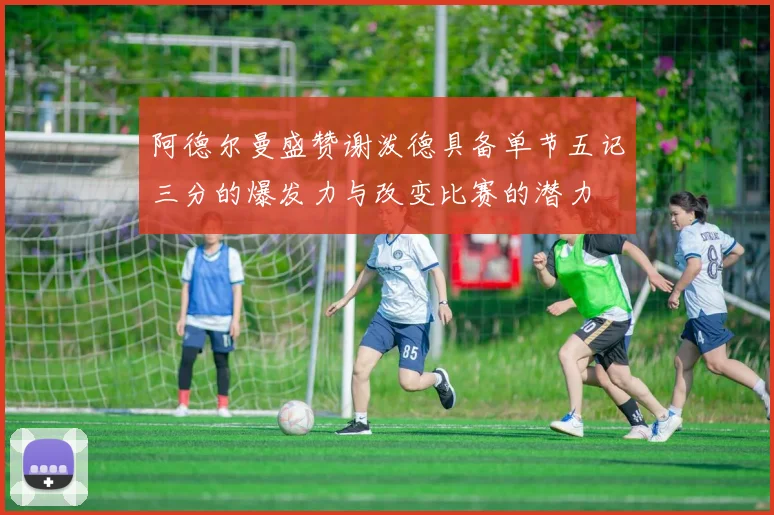 阿德尔曼盛赞谢泼德具备单节五记三分的爆发力与改变比赛的潜力