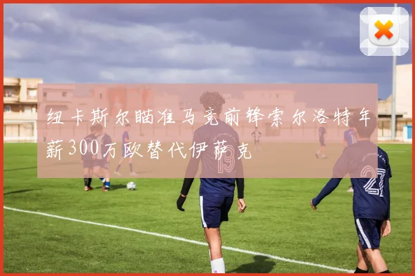 纽卡斯尔瞄准马竞前锋索尔洛特年薪300万欧替代伊萨克