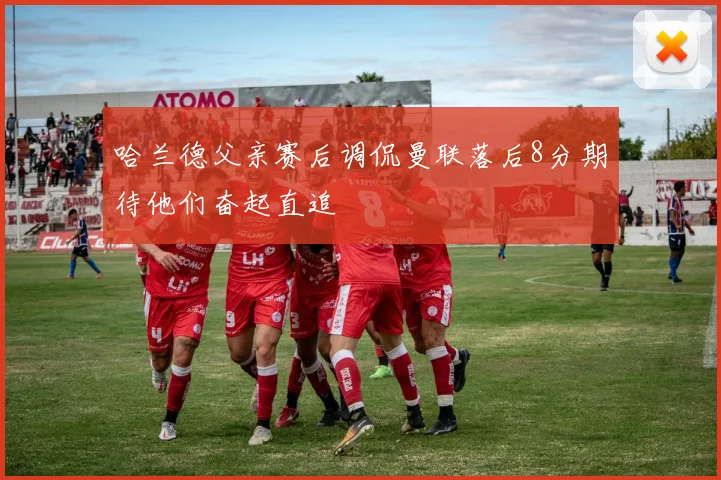 哈兰德父亲赛后调侃曼联落后8分期待他们奋起直追