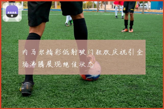 内马尔精彩低射破门狂欢庆祝引全场沸腾展现绝佳状态