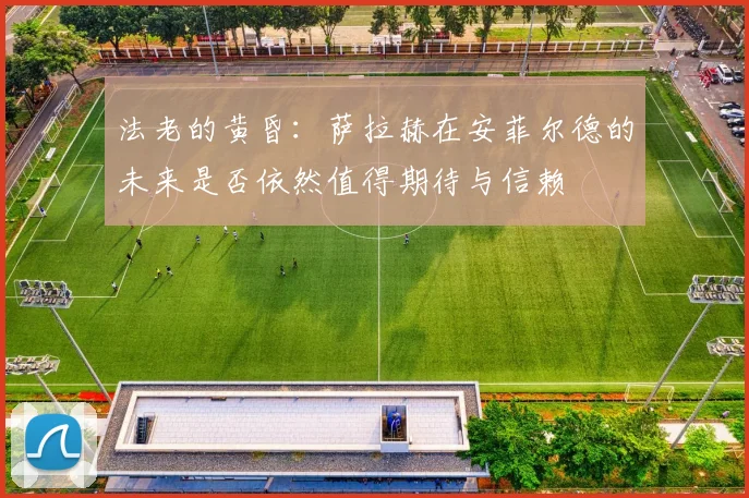 法老的黄昏：萨拉赫在安菲尔德的未来是否依然值得期待与信赖