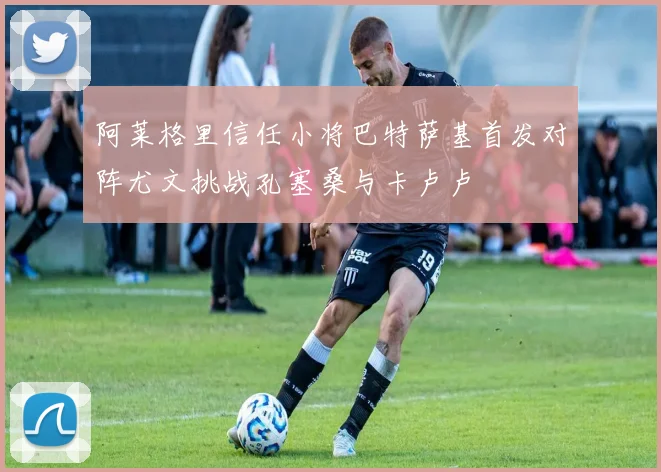 阿莱格里信任小将巴特萨基首发对阵尤文挑战孔塞桑与卡卢卢