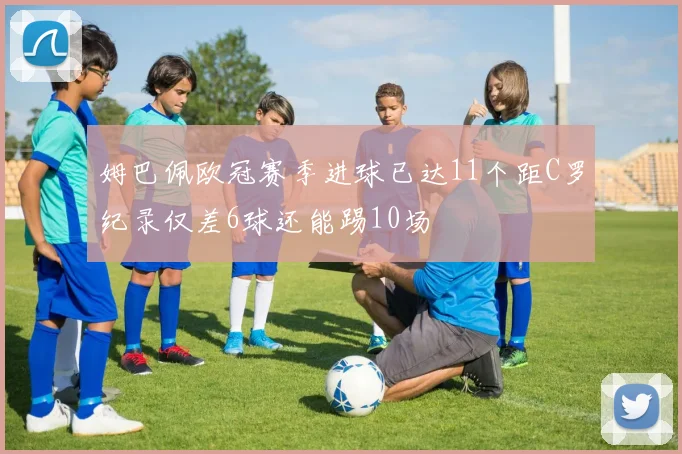 姆巴佩欧冠赛季进球已达11个距C罗纪录仅差6球还能踢10场