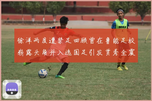 徐洋两度遭禁足回顾曾在鲁能足校崭露头角并入选国足引发贾秀全震惊