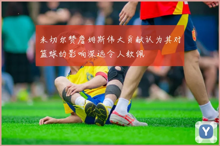 米切尔赞詹姆斯伟大贡献认为其对篮球的影响深远令人钦佩