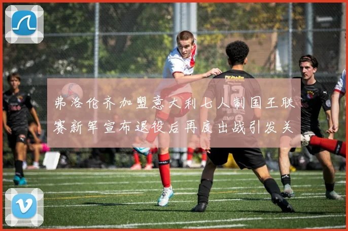 弗洛伦齐加盟意大利七人制国王联赛新军宣布退役后再度出战引发关注