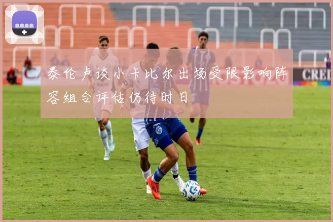 泰伦卢谈小卡比尔出场受限影响阵容组合评估仍待时日