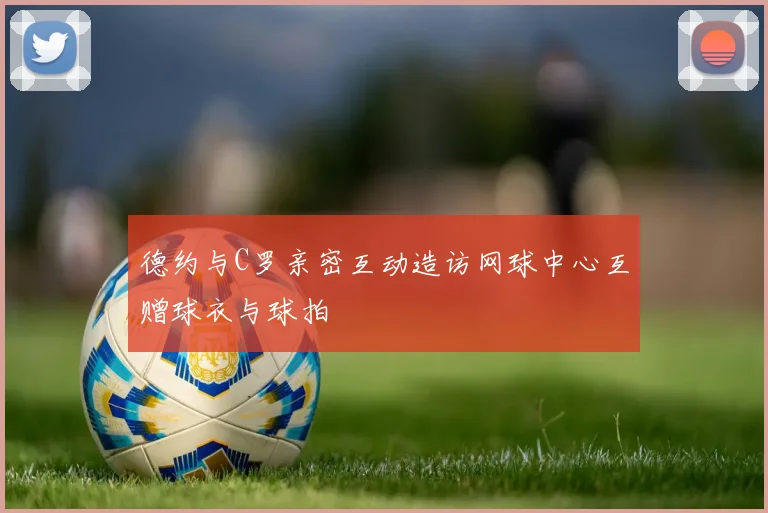 德约与C罗亲密互动造访网球中心互赠球衣与球拍