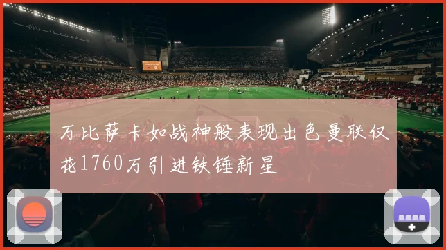 万比萨卡如战神般表现出色曼联仅花1760万引进铁锤新星