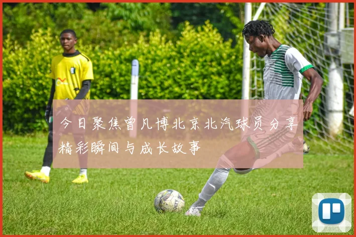 今日聚焦曾凡博北京北汽球员分享精彩瞬间与成长故事