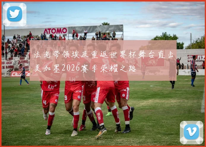 法老带领埃及重返世界杯舞台直击美加墨2026赛季荣耀之路