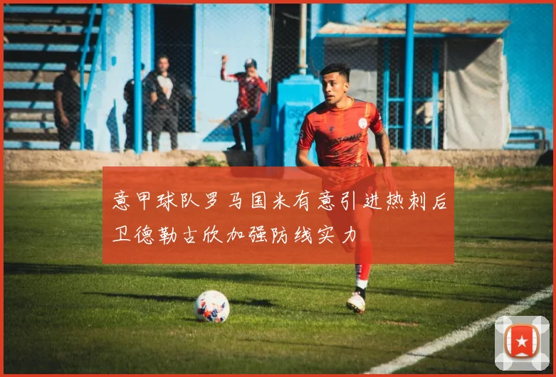 意甲球队罗马国米有意引进热刺后卫德勒古欣加强防线实力