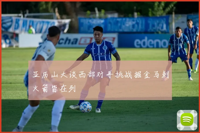 亚历山大谈西部对手挑战掘金马刺火箭皆在列